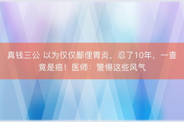 真钱三公 以为仅仅鄙俚胃炎，忍了10年，一查竟是癌！医师：警惕这些风气