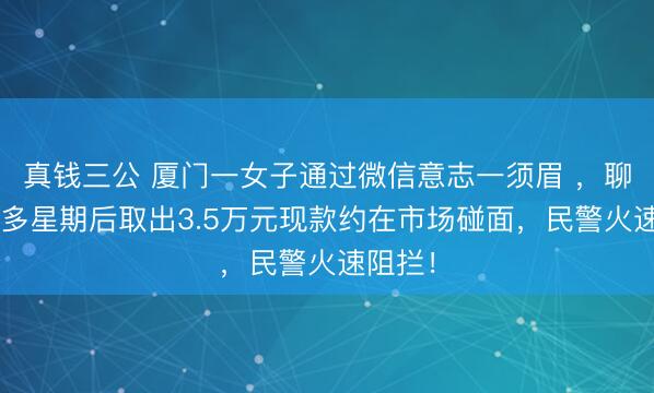 真钱三公 厦门一女子通过微信意志一须眉 ，聊了1个多星期后取出3.5万元现款约在市场碰面，民警火速阻拦！