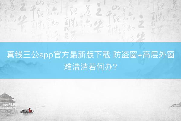 真钱三公app官方最新版下载 防盗窗+高层外窗难清洁若何办?