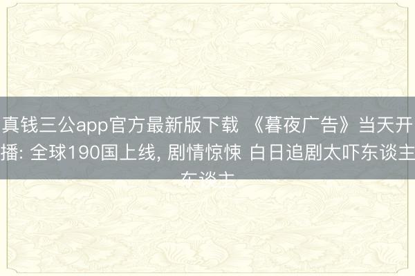 真钱三公app官方最新版下载 《暮夜广告》当天开播: 全球190国上线， 剧情惊悚 白日追剧太吓东谈主