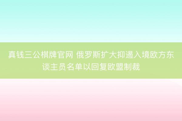 真钱三公棋牌官网 俄罗斯扩大抑遏入境欧方东谈主员名单以回复欧盟制裁