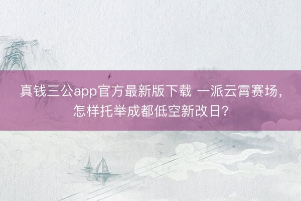 真钱三公app官方最新版下载 一派云霄赛场，怎样托举成都低空新改日？
