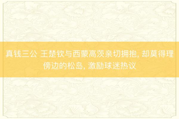 真钱三公 王楚钦与西蒙高茨亲切拥抱， 却莫得理傍边的松岛， 激励球迷热议