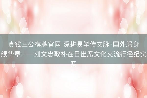 真钱三公棋牌官网 深耕易学传文脉·国外躬身续华章——刘文忠敦朴在日出席文化交流行径纪实