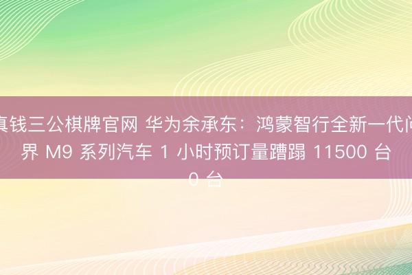 真钱三公棋牌官网 华为余承东：鸿蒙智行全新一代问界 M9 系列汽车 1 小时预订量蹧蹋 11500 台