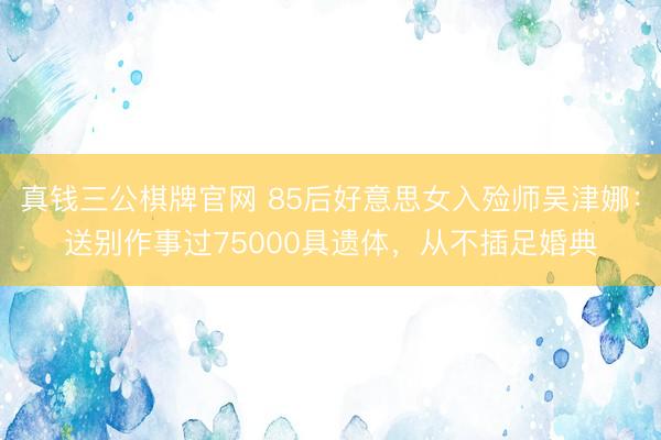 真钱三公棋牌官网 85后好意思女入殓师吴津娜：送别作事过75000具遗体，从不插足婚典