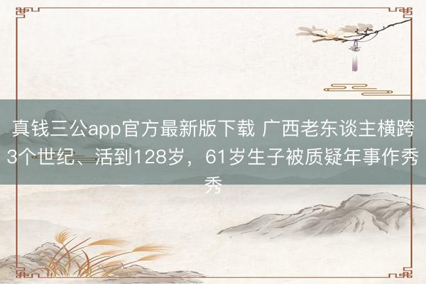 真钱三公app官方最新版下载 广西老东谈主横跨3个世纪、活到128岁，61岁生子被质疑年事作秀