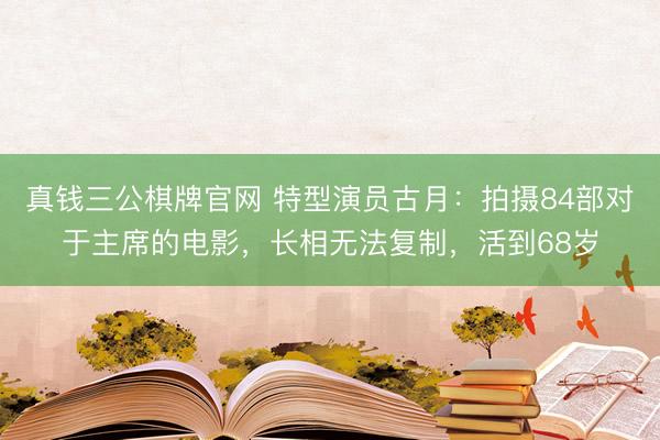 真钱三公棋牌官网 特型演员古月：拍摄84部对于主席的电影，长相无法复制，活到68岁