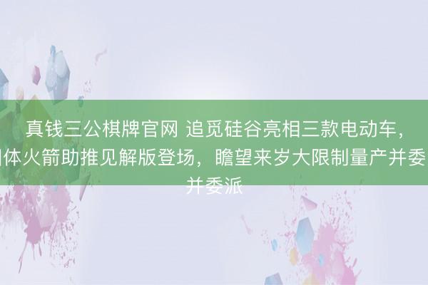 真钱三公棋牌官网 追觅硅谷亮相三款电动车，固体火箭助推见解版登场，瞻望来岁大限制量产并委派