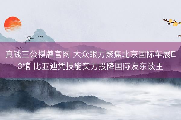 真钱三公棋牌官网 大众眼力聚焦北京国际车展E3馆 比亚迪凭技能实力投降国际友东谈主