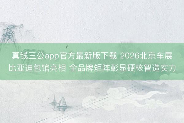 真钱三公app官方最新版下载 2026北京车展比亚迪包馆亮相 全品牌矩阵彰显硬核智造实力