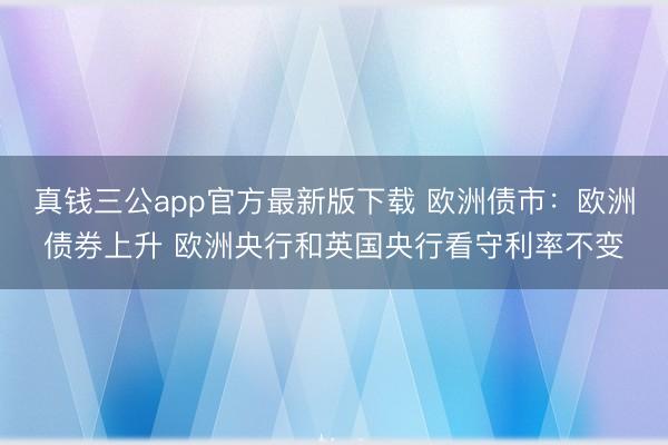 真钱三公app官方最新版下载 欧洲债市：欧洲债券上升 欧洲央行和英国央行看守利率不变