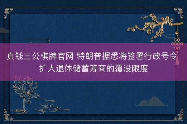 真钱三公棋牌官网 特朗普据悉将签署行政号令 扩大退休储蓄筹商的覆没限度
