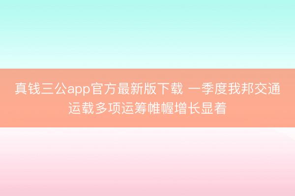 真钱三公app官方最新版下载 一季度我邦交通运载多项运筹帷幄增长显着