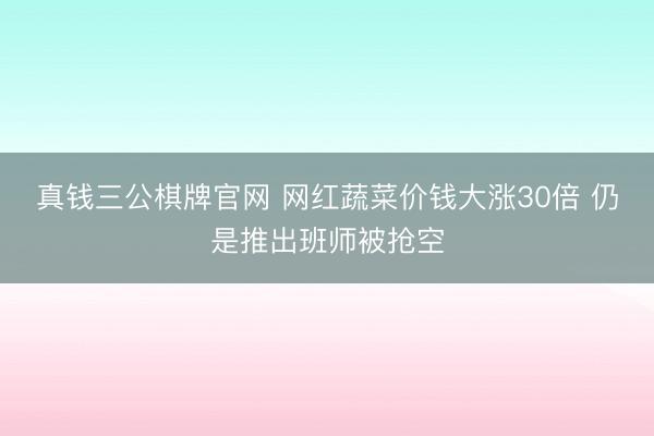 真钱三公棋牌官网 网红蔬菜价钱大涨30倍 仍是推出班师被抢空