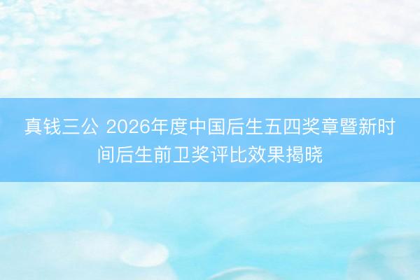 真钱三公 2026年度中国后生五四奖章暨新时间后生前卫奖评比效果揭晓