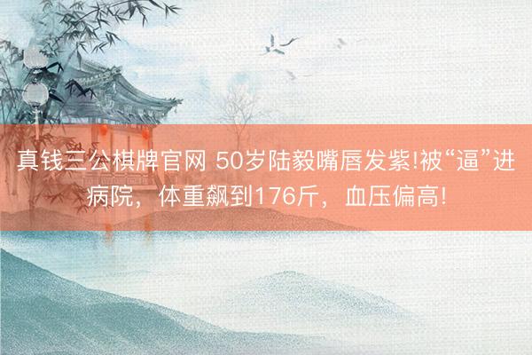 真钱三公棋牌官网 50岁陆毅嘴唇发紫!被“逼”进病院，体重飙到176斤，血压偏高!
