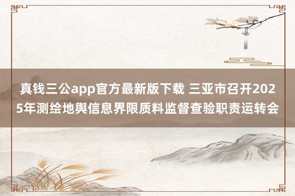 真钱三公app官方最新版下载 三亚市召开2025年测绘地舆信息界限质料监督查验职责运转会