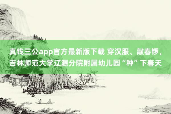 真钱三公app官方最新版下载 穿汉服、敲春锣，吉林师范大学辽源分院附属幼儿园“种”下春天
