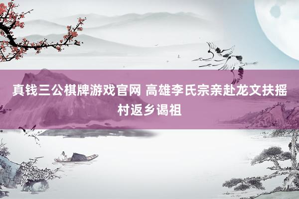 真钱三公棋牌游戏官网 高雄李氏宗亲赴龙文扶摇村返乡谒祖