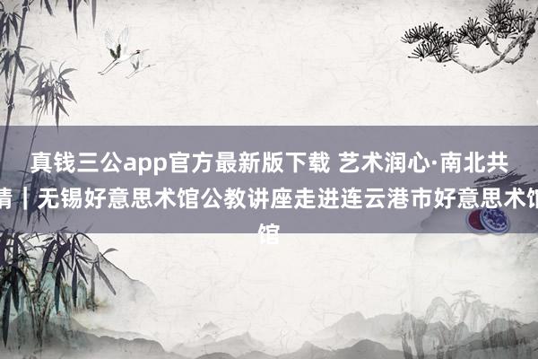真钱三公app官方最新版下载 艺术润心·南北共情|无锡好意思术馆公教讲座走进连云港市好意思术馆