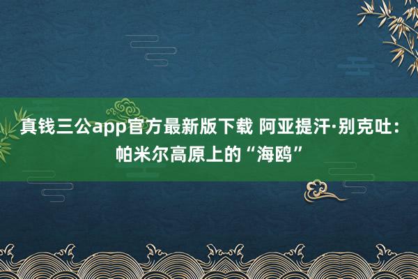 真钱三公app官方最新版下载 阿亚提汗·别克吐:帕米尔高原上的“海鸥”
