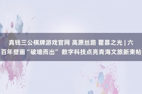 真钱三公棋牌游戏官网 高原丝路 瞿昙之光 | 六百年壁画“破墙而出” 数字科技点亮青海文旅新柬帖