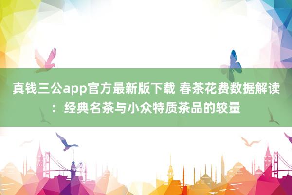 真钱三公app官方最新版下载 春茶花费数据解读：经典名茶与小众特质茶品的较量