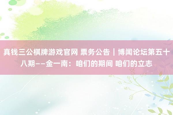 真钱三公棋牌游戏官网 票务公告｜博闻论坛第五十八期——金一南：咱们的期间 咱们的立志