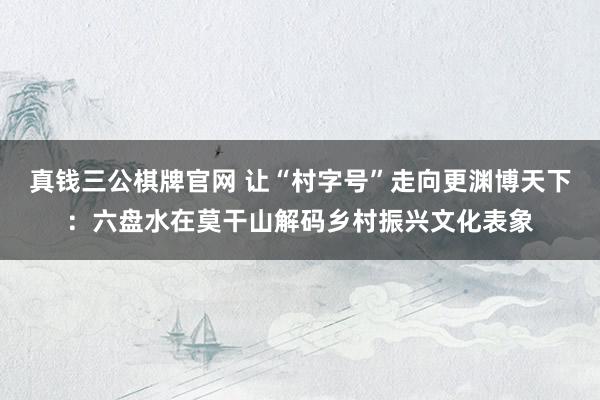 真钱三公棋牌官网 让“村字号”走向更渊博天下:六盘水在莫干山解码乡村振兴文化表象