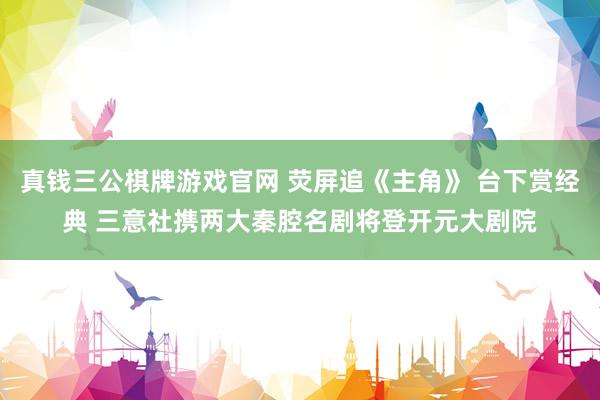 真钱三公棋牌游戏官网 荧屏追《主角》 台下赏经典 三意社携两大秦腔名剧将登开元大剧院