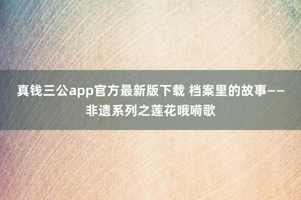 真钱三公app官方最新版下载 档案里的故事——非遗系列之莲花哦嗬歌