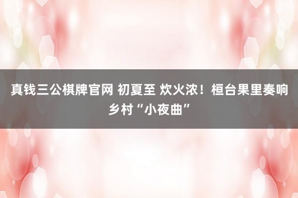 真钱三公棋牌官网 初夏至 炊火浓!桓台果里奏响乡村“小夜曲”