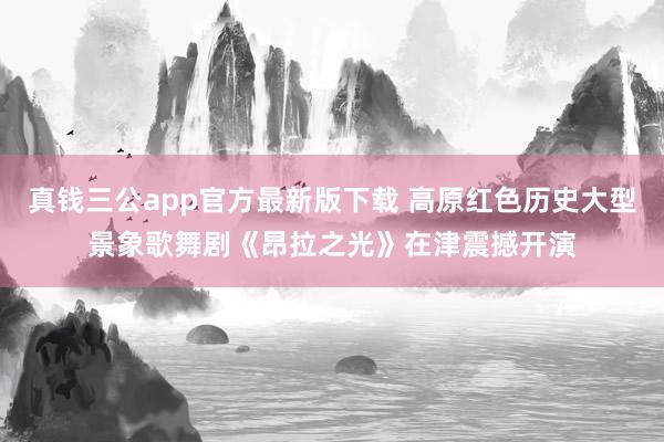 真钱三公app官方最新版下载 高原红色历史大型景象歌舞剧《昂拉之光》在津震撼开演