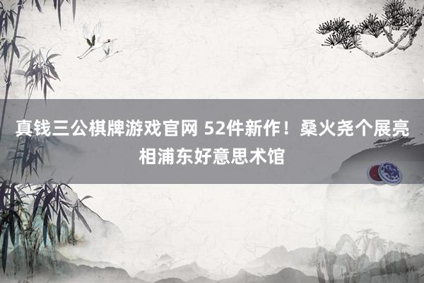 真钱三公棋牌游戏官网 52件新作!桑火尧个展亮相浦东好意思术馆