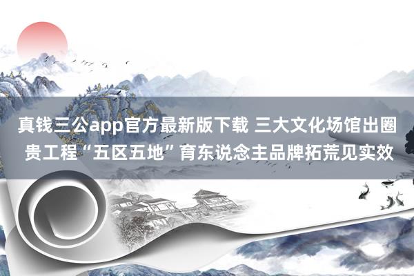 真钱三公app官方最新版下载 三大文化场馆出圈 贵工程“五区五地”育东说念主品牌拓荒见实效