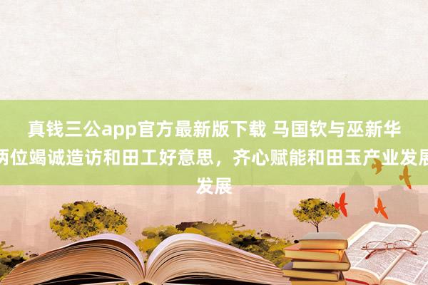 真钱三公app官方最新版下载 马国钦与巫新华两位竭诚造访和田工好意思，齐心赋能和田玉产业发展