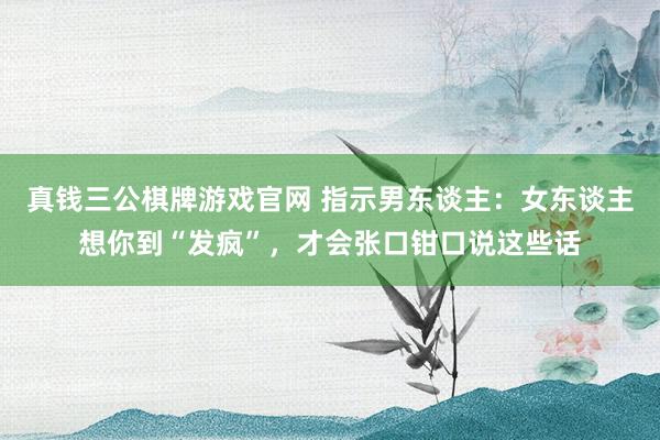 真钱三公棋牌游戏官网 指示男东谈主：女东谈主想你到“发疯”，才会张口钳口说这些话
