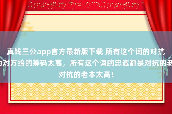 真钱三公app官方最新版下载 所有这个词的对抗都是因为对方给的筹码太高,所有这个词的忠诚都是对抗的老本太高!