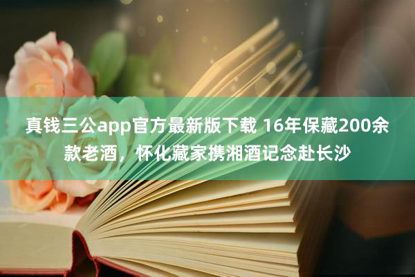 真钱三公app官方最新版下载 16年保藏200余款老酒，怀化藏家携湘酒记念赴长沙