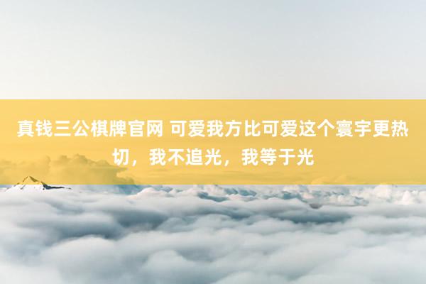 真钱三公棋牌官网 可爱我方比可爱这个寰宇更热切,我不追光,我等于光