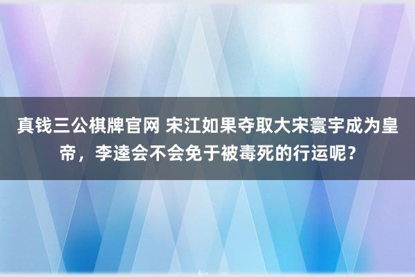 真钱三公棋牌官网 宋江如果夺取大宋寰宇成为皇帝，李逵会不会免于被毒死的行运呢？