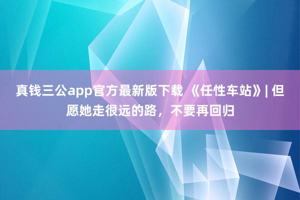 真钱三公app官方最新版下载 《任性车站》| 但愿她走很远的路，不要再回归