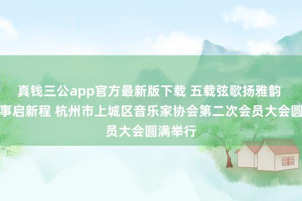 真钱三公app官方最新版下载 五载弦歌扬雅韵 一城乐事启新程 杭州市上城区音乐家协会第二次会员大会圆满举行