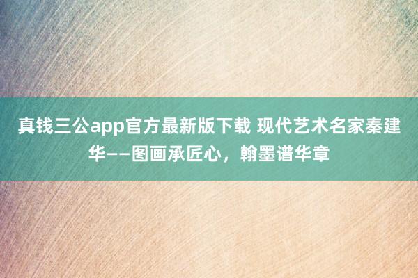 真钱三公app官方最新版下载 现代艺术名家秦建华——图画承匠心,翰墨谱华章