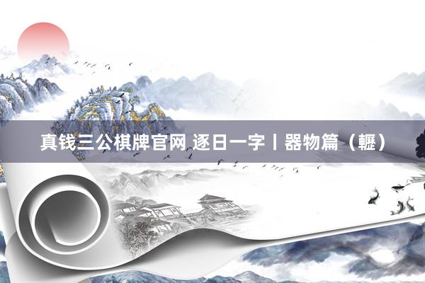 真钱三公棋牌官网 逐日一字丨器物篇(轣)