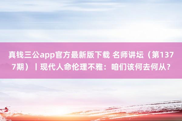 真钱三公app官方最新版下载 名师讲坛（第1377期）丨现代人命伦理不雅：咱们该何去何从？