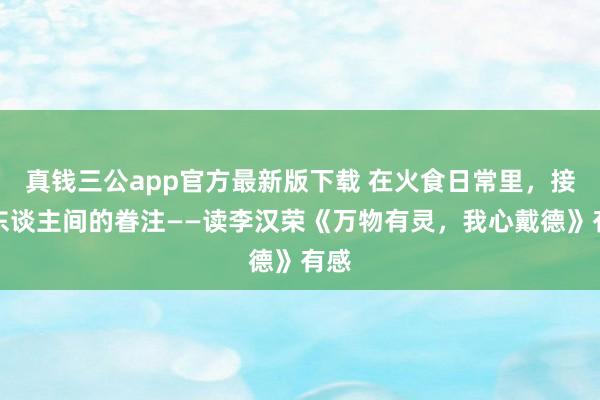真钱三公app官方最新版下载 在火食日常里,接住东谈主间的眷注——读李汉荣《万物有灵,我心戴德》有感