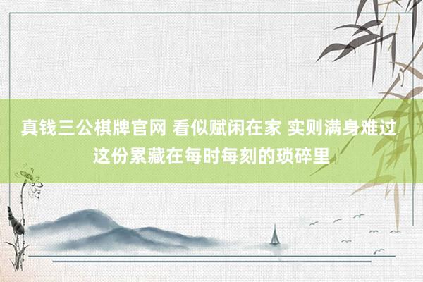 真钱三公棋牌官网 看似赋闲在家 实则满身难过 这份累藏在每时每刻的琐碎里