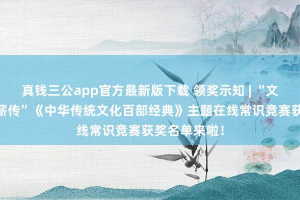 真钱三公app官方最新版下载 领奖示知 | “文籍耘心 文脉薪传”《中华传统文化百部经典》主题在线常识竞赛获奖名单来啦!